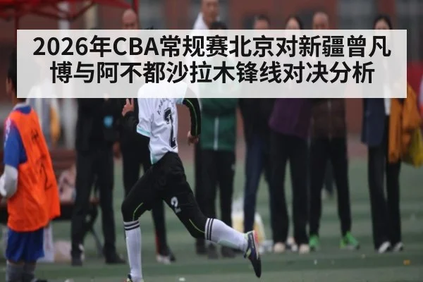 2026年CBA常规赛北京对新疆曾凡博与阿不都沙拉木锋线对决分析